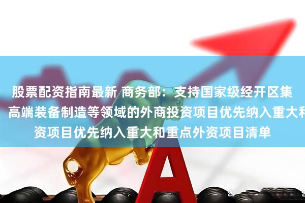 股票配资指南最新 商务部：支持国家级经开区集成电路、生物医药、高端装备制造等领域的外商投资项目优先纳入重大和重点外资项目清单