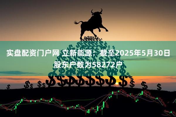 实盘配资门户网 立新能源：截至2025年5月30日股东户数为58272户