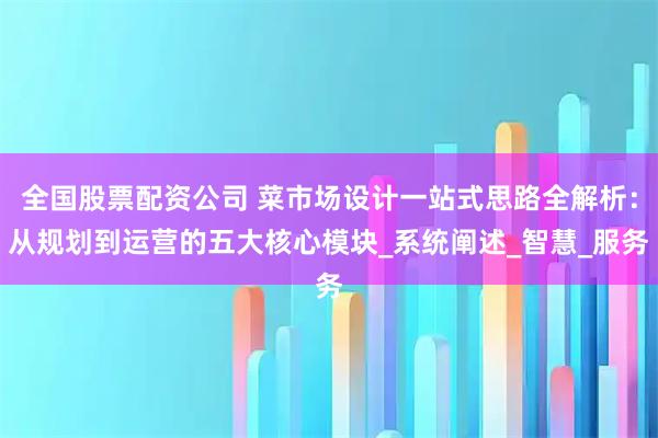 全国股票配资公司 菜市场设计一站式思路全解析：从规划到运营的五大核心模块_系统阐述_智慧_服务