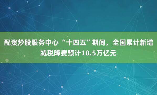 配资炒股服务中心 “十四五”期间，全国累计新增减税降费预计10.5万亿元