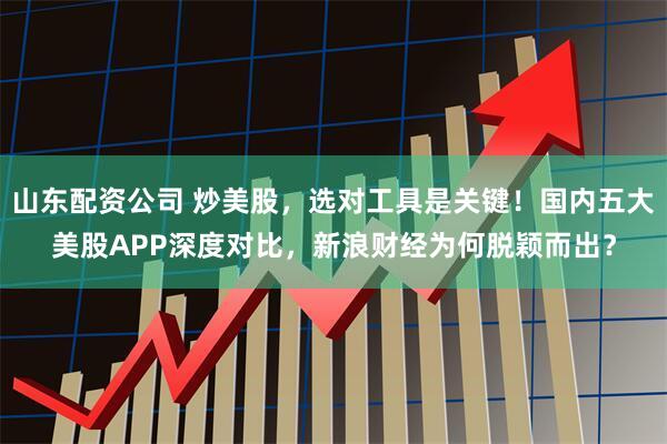 山东配资公司 炒美股，选对工具是关键！国内五大美股APP深度对比，新浪财经为何脱颖而出？