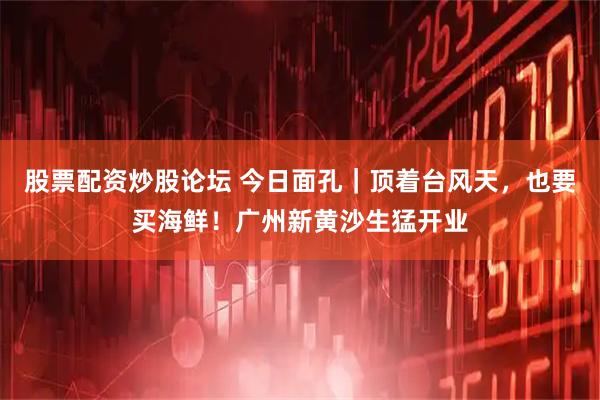 股票配资炒股论坛 今日面孔｜顶着台风天，也要买海鲜！广州新黄沙生猛开业