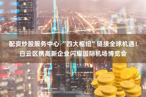 配资炒股服务中心 “四大枢纽”链接全球机遇！白云区携高新企业闪耀国际机场博览会