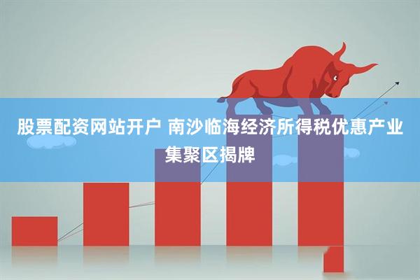 股票配资网站开户 南沙临海经济所得税优惠产业集聚区揭牌