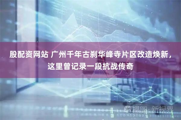 股配资网站 广州千年古刹华峰寺片区改造焕新，这里曾记录一段抗战传奇