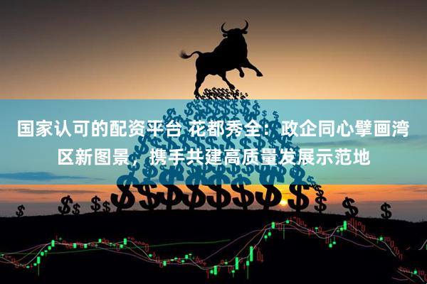 国家认可的配资平台 花都秀全：政企同心擘画湾区新图景，携手共建高质量发展示范地