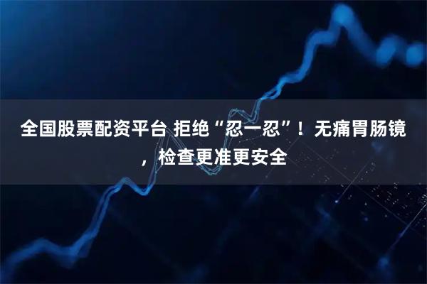 全国股票配资平台 拒绝“忍一忍”！无痛胃肠镜，检查更准更安全