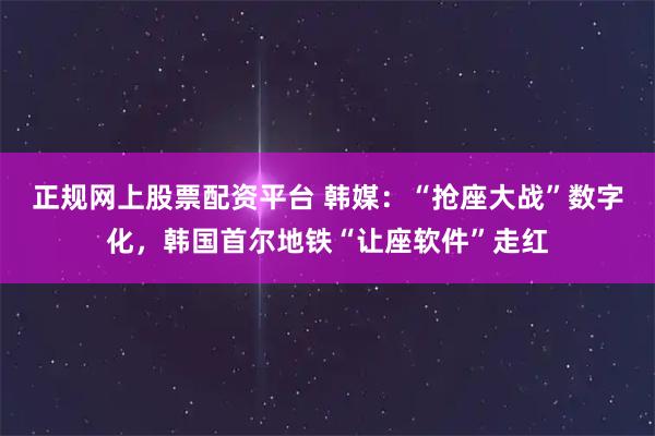 正规网上股票配资平台 韩媒：“抢座大战”数字化，韩国首尔地铁“让座软件”走红